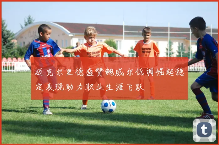 迈克尔里德盛赞鲍威尔低调崛起稳定表现助力职业生涯飞跃
