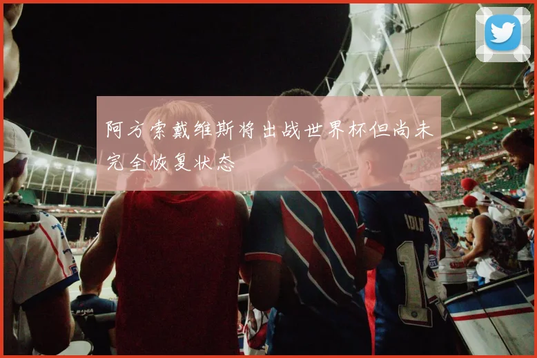 阿方索戴维斯将出战世界杯但尚未完全恢复状态