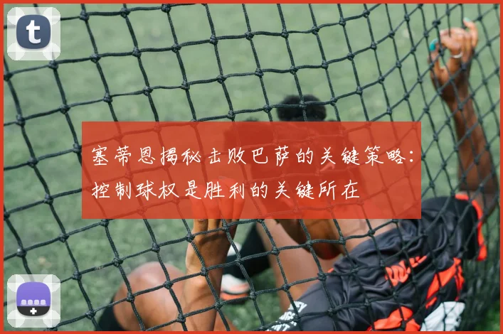 塞蒂恩揭秘击败巴萨的关键策略：控制球权是胜利的关键所在