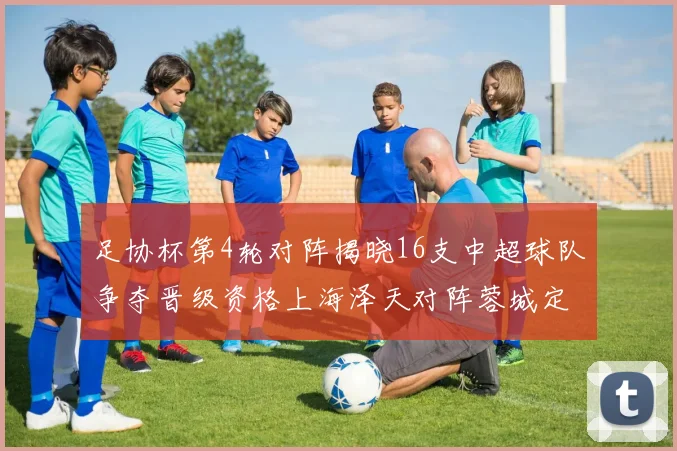 足协杯第4轮对阵揭晓16支中超球队争夺晋级资格上海泽天对阵蓉城定于6月20日19时30分