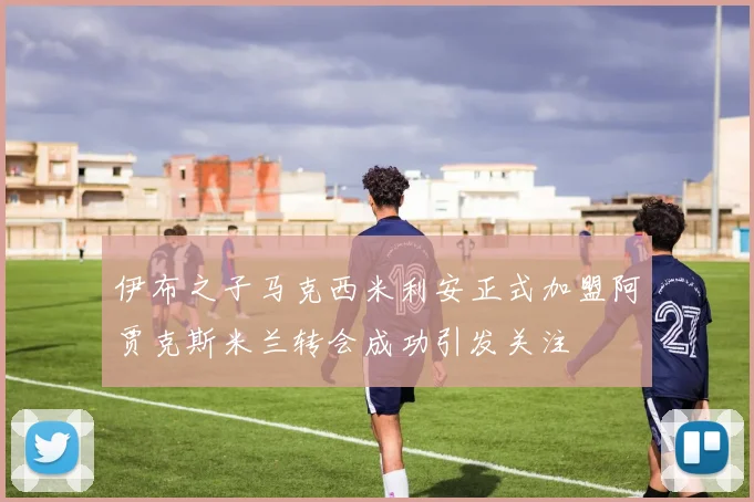伊布之子马克西米利安正式加盟阿贾克斯米兰转会成功引发关注