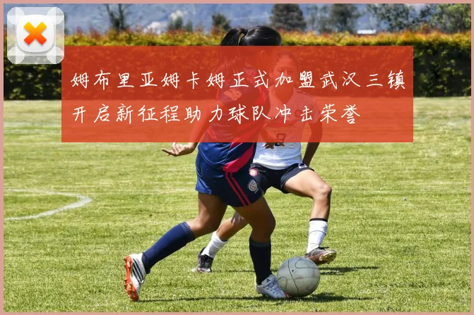 姆布里亚姆卡姆正式加盟武汉三镇开启新征程助力球队冲击荣誉