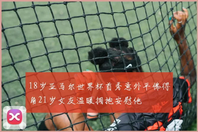 18岁亚马尔世界杯首秀意外平佛得角21岁女友温暖拥抱安慰他
