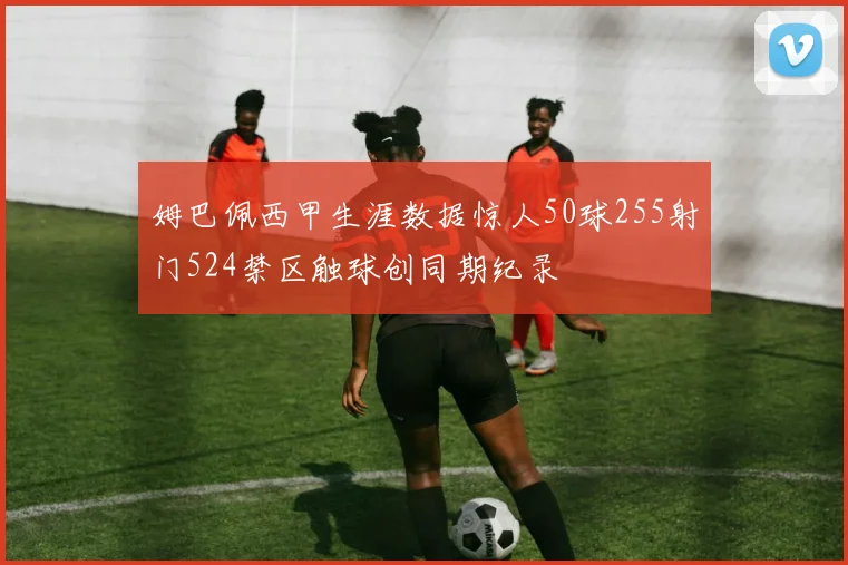 姆巴佩西甲生涯数据惊人50球255射门524禁区触球创同期纪录