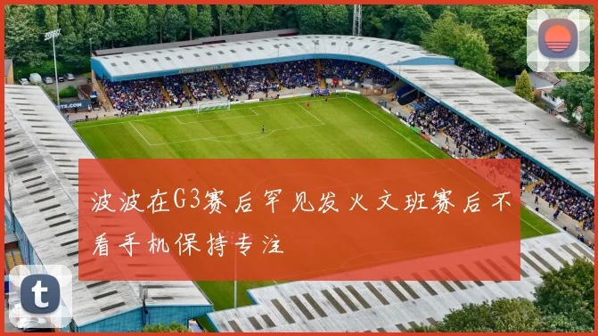 波波在G3赛后罕见发火文班赛后不看手机保持专注