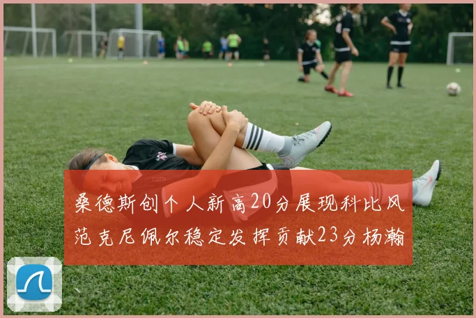 桑德斯创个人新高20分展现科比风范克尼佩尔稳定发挥贡献23分杨瀚森短短2分钟斩获4分