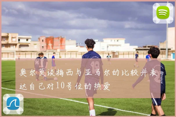 奥尔莫谈梅西与亚马尔的比较并表达自己对10号位的热爱