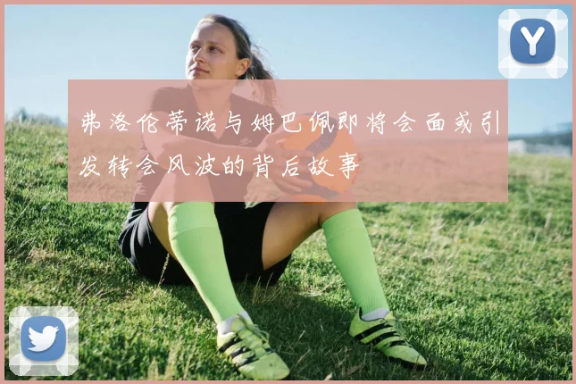弗洛伦蒂诺与姆巴佩即将会面或引发转会风波的背后故事