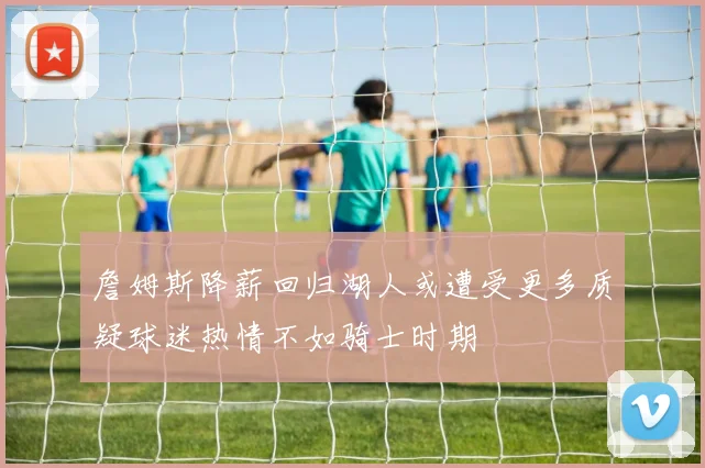 詹姆斯降薪回归湖人或遭受更多质疑球迷热情不如骑士时期