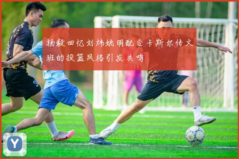 杨毅回忆刘炜姚明配合卡斯尔传文班的投篮风格引发共鸣